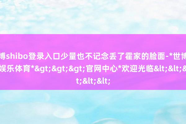 世博shibo登录入口少量也不记念丢了霍家的脸面-*世博在线娱乐体育*>>>官网中心*欢迎光临<<<