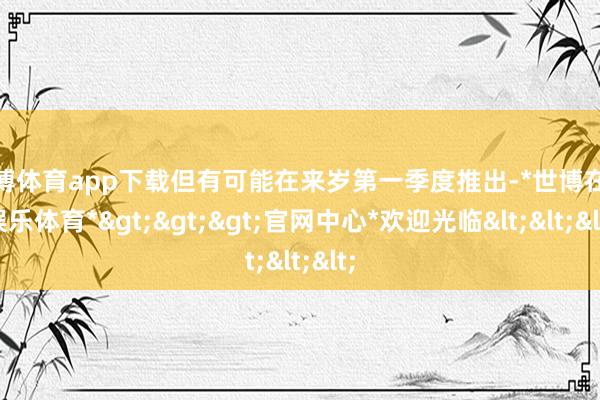 世博体育app下载但有可能在来岁第一季度推出-*世博在线娱乐体育*>>>官网中心*欢迎光临<<<