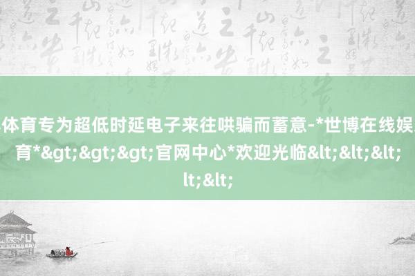 世博体育专为超低时延电子来往哄骗而蓄意-*世博在线娱乐体育*>>>官网中心*欢迎光临<<<