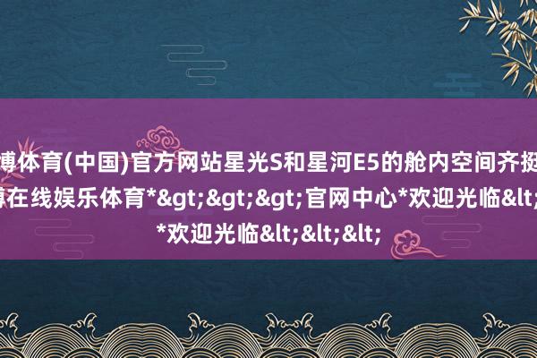 世博体育(中国)官方网站星光S和星河E5的舱内空间齐挺弥远-*世博在线娱乐体育*>>>官网中心*欢迎光临<<<