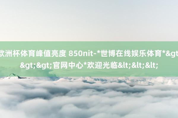 欧洲杯体育峰值亮度 850nit-*世博在线娱乐体育*>>>官网中心*欢迎光临<<<