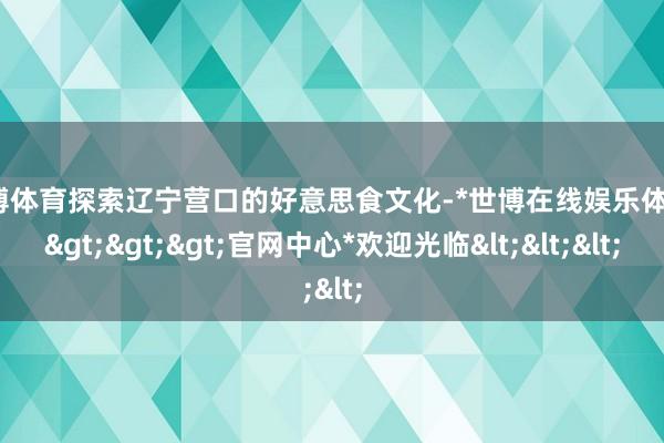 世博体育探索辽宁营口的好意思食文化-*世博在线娱乐体育*>>>官网中心*欢迎光临<<<