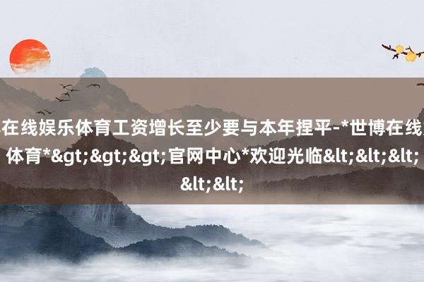 世博在线娱乐体育工资增长至少要与本年捏平-*世博在线娱乐体育*>>>官网中心*欢迎光临<<<