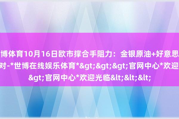 世博体育10月16日欧市撑合手阻力：金银原油+好意思元指数等八大货币对-*世博在线娱乐体育*>>>官网中心*欢迎光临<<<