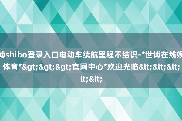 世博shibo登录入口电动车续航里程不结识-*世博在线娱乐体育*>>>官网中心*欢迎光临<<<