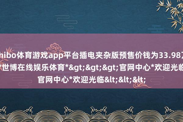 shibo体育游戏app平台插电夹杂版预售价钱为33.98万到41.98万-*世博在线娱乐体育*>>>官网中心*欢迎光临<<<