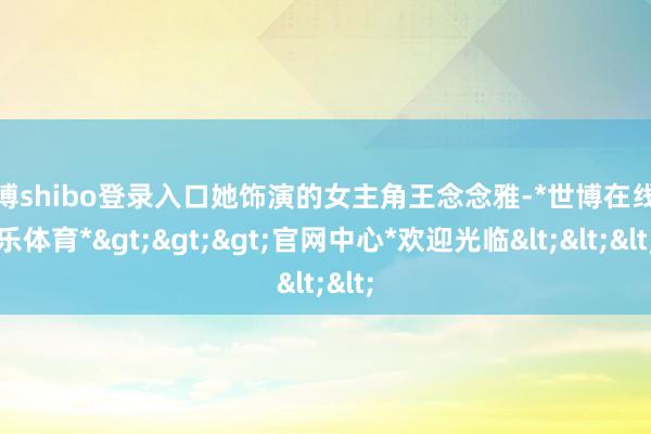 世博shibo登录入口她饰演的女主角王念念雅-*世博在线娱乐体育*>>>官网中心*欢迎光临<<<