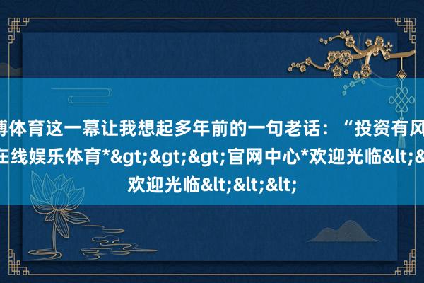 世博体育这一幕让我想起多年前的一句老话：“投资有风险-*世博在线娱乐体育*>>>官网中心*欢迎光临<<<