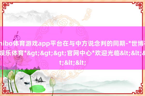 shibo体育游戏app平台在与中方说念判的同期-*世博在线娱乐体育*>>>官网中心*欢迎光临<<<