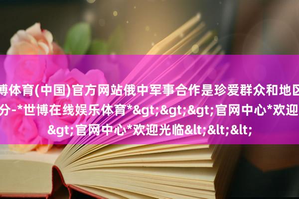 世博体育(中国)官方网站俄中军事合作是珍爱群众和地区和平分解的要紧身分-*世博在线娱乐体育*>>>官网中心*欢迎光临<<<