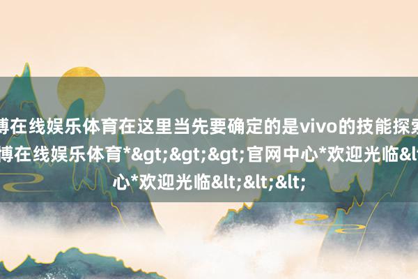 世博在线娱乐体育在这里当先要确定的是vivo的技能探索和立异-*世博在线娱乐体育*>>>官网中心*欢迎光临<<<