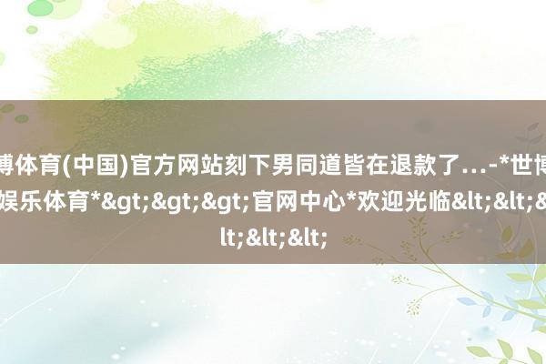 世博体育(中国)官方网站刻下男同道皆在退款了…-*世博在线娱乐体育*>>>官网中心*欢迎光临<<<