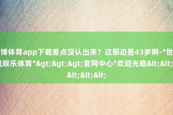 世博体育app下载差点没认出来？这那边是43岁啊-*世博在线娱乐体育*>>>官网中心*欢迎光临<<<