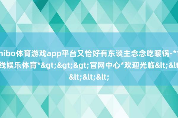 shibo体育游戏app平台又恰好有东谈主念念吃暖锅-*世博在线娱乐体育*>>>官网中心*欢迎光临<<<