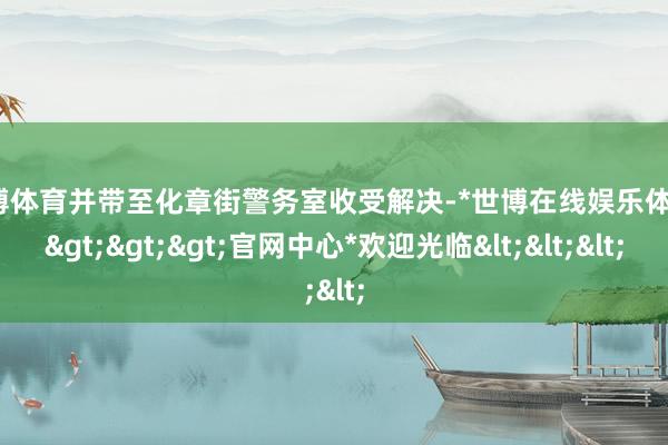 世博体育并带至化章街警务室收受解决-*世博在线娱乐体育*>>>官网中心*欢迎光临<<<