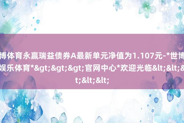 世博体育永赢瑞益债券A最新单元净值为1.107元-*世博在线娱乐体育*>>>官网中心*欢迎光临<<<