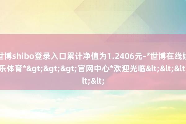 世博shibo登录入口累计净值为1.2406元-*世博在线娱乐体育*>>>官网中心*欢迎光临<<<