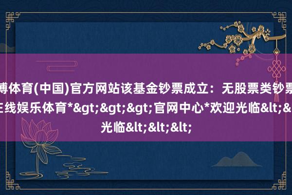 世博体育(中国)官方网站该基金钞票成立：无股票类钞票-*世博在线娱乐体育*>>>官网中心*欢迎光临<<<