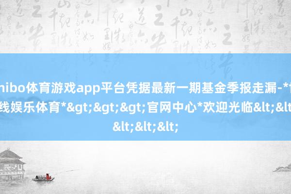 shibo体育游戏app平台凭据最新一期基金季报走漏-*世博在线娱乐体育*>>>官网中心*欢迎光临<<<