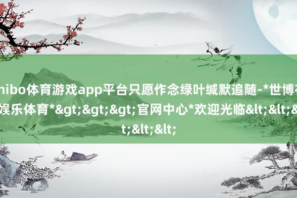 shibo体育游戏app平台只愿作念绿叶缄默追随-*世博在线娱乐体育*>>>官网中心*欢迎光临<<<