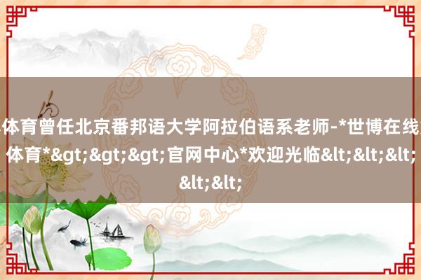 世博体育曾任北京番邦语大学阿拉伯语系老师-*世博在线娱乐体育*>>>官网中心*欢迎光临<<<