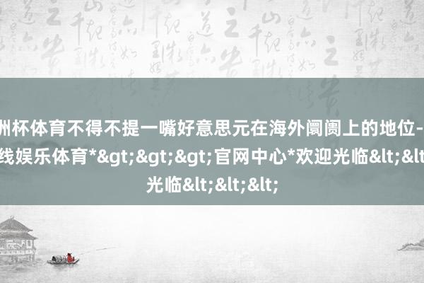 欧洲杯体育不得不提一嘴好意思元在海外阛阓上的地位-*世博在线娱乐体育*>>>官网中心*欢迎光临<<<