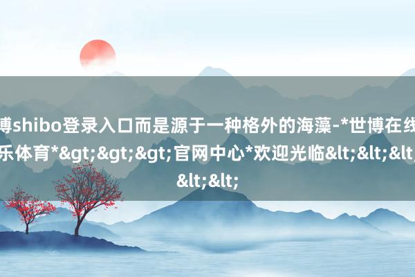 世博shibo登录入口而是源于一种格外的海藻-*世博在线娱乐体育*>>>官网中心*欢迎光临<<<