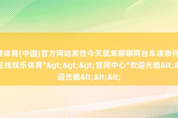 世博体育(中国)官方网站索性今天就来聊聊两台车该奈何选-*世博在线娱乐体育*>>>官网中心*欢迎光临<<<