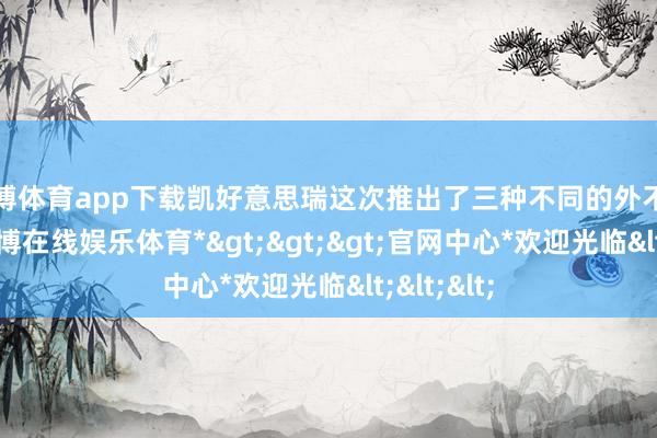 世博体育app下载凯好意思瑞这次推出了三种不同的外不雅立场-*世博在线娱乐体育*>>>官网中心*欢迎光临<<<