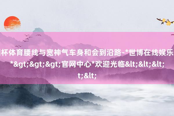 欧洲杯体育腰线与宽神气车身和会到沿路-*世博在线娱乐体育*>>>官网中心*欢迎光临<<<