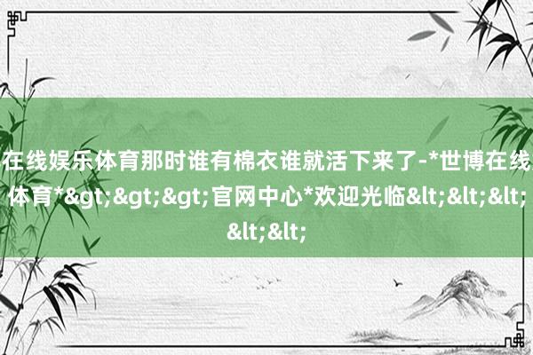 世博在线娱乐体育那时谁有棉衣谁就活下来了-*世博在线娱乐体育*>>>官网中心*欢迎光临<<<