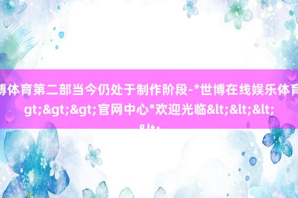 世博体育第二部当今仍处于制作阶段-*世博在线娱乐体育*>>>官网中心*欢迎光临<<<