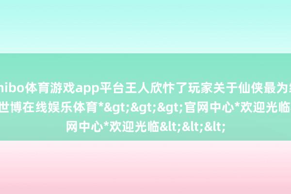 shibo体育游戏app平台王人欣忭了玩家关于仙侠最为纵脱的假想-*世博在线娱乐体育*>>>官网中心*欢迎光临<<<