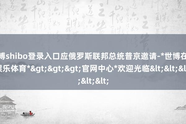 世博shibo登录入口应俄罗斯联邦总统普京邀请-*世博在线娱乐体育*>>>官网中心*欢迎光临<<<