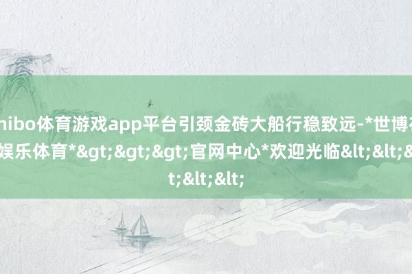 shibo体育游戏app平台引颈金砖大船行稳致远-*世博在线娱乐体育*>>>官网中心*欢迎光临<<<