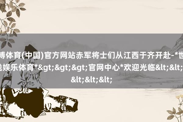 世博体育(中国)官方网站赤军将士们从江西于齐开赴-*世博在线娱乐体育*>>>官网中心*欢迎光临<<<