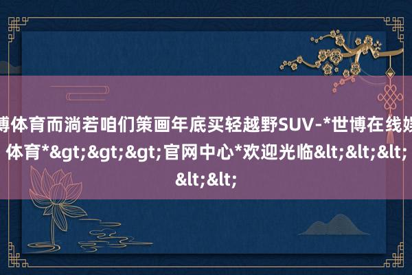 世博体育而淌若咱们策画年底买轻越野SUV-*世博在线娱乐体育*>>>官网中心*欢迎光临<<<