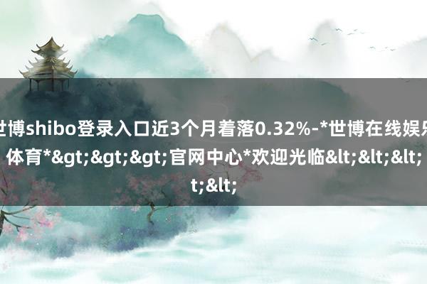 世博shibo登录入口近3个月着落0.32%-*世博在线娱乐体育*>>>官网中心*欢迎光临<<<