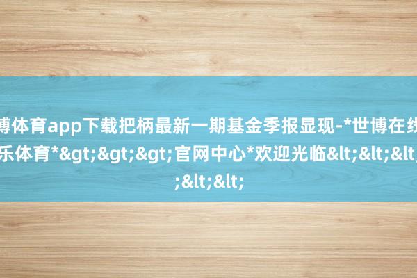 世博体育app下载把柄最新一期基金季报显现-*世博在线娱乐体育*>>>官网中心*欢迎光临<<<