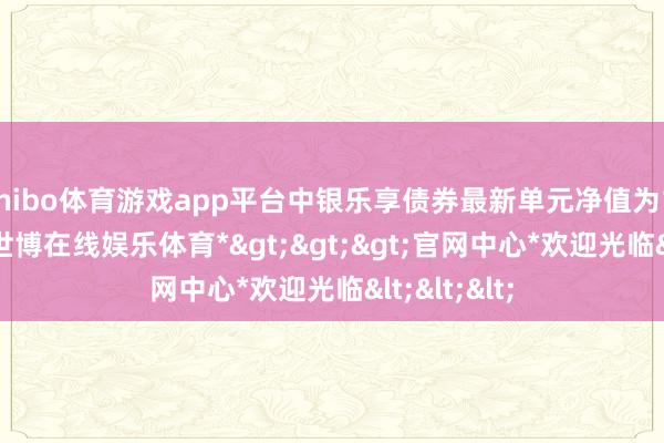 shibo体育游戏app平台中银乐享债券最新单元净值为1.0394元-*世博在线娱乐体育*>>>官网中心*欢迎光临<<<