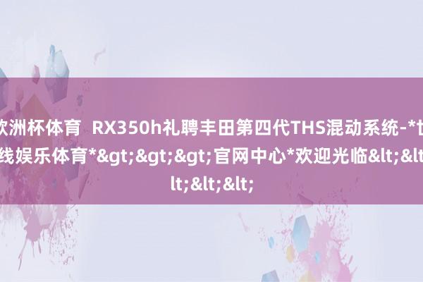 欧洲杯体育  RX350h礼聘丰田第四代THS混动系统-*世博在线娱乐体育*>>>官网中心*欢迎光临<<<