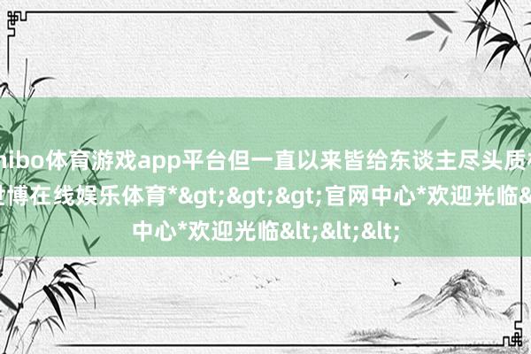 shibo体育游戏app平台但一直以来皆给东谈主尽头质朴的嗅觉-*世博在线娱乐体育*>>>官网中心*欢迎光临<<<