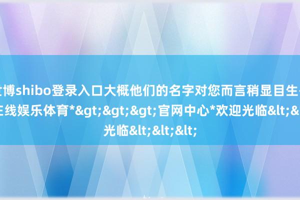 世博shibo登录入口大概他们的名字对您而言稍显目生-*世博在线娱乐体育*>>>官网中心*欢迎光临<<<