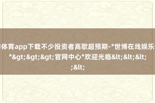 世博体育app下载不少投资者高歌超预期-*世博在线娱乐体育*>>>官网中心*欢迎光临<<<