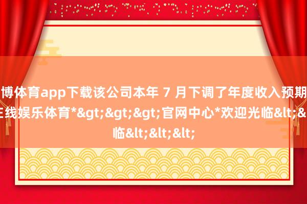 世博体育app下载该公司本年 7 月下调了年度收入预期-*世博在线娱乐体育*>>>官网中心*欢迎光临<<<