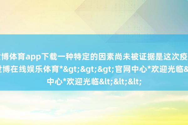 世博体育app下载　　一种特定的因素尚未被证据是这次疫情的泉源-*世博在线娱乐体育*>>>官网中心*欢迎光临<<<