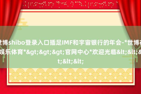 世博shibo登录入口插足IMF和宇宙银行的年会-*世博在线娱乐体育*>>>官网中心*欢迎光临<<<