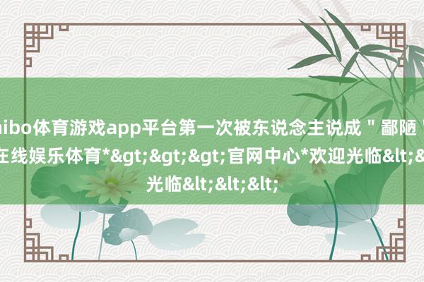 shibo体育游戏app平台第一次被东说念主说成＂鄙陋＂-*世博在线娱乐体育*>>>官网中心*欢迎光临<<<