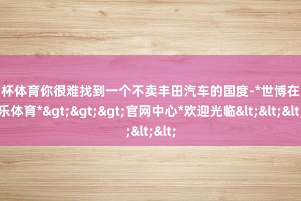 欧洲杯体育你很难找到一个不卖丰田汽车的国度-*世博在线娱乐体育*>>>官网中心*欢迎光临<<<