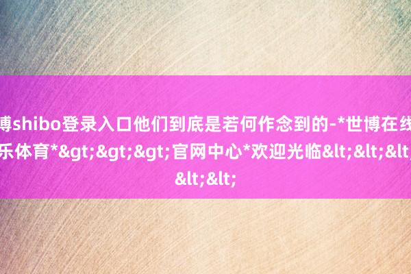 世博shibo登录入口他们到底是若何作念到的-*世博在线娱乐体育*>>>官网中心*欢迎光临<<<